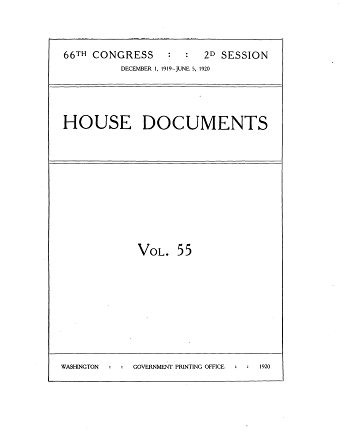 handle is hein.usccsset/usconset35366 and id is 1 raw text is: 


66TH CONGRESS           2D SESSION
          DECEMBER 1, 1919-JUNE 5, 1920




HOUSE DOCUMENTS


VOL.


55


WASHINGTON  GOVERNMENT PRINTING OFFICE 1920


