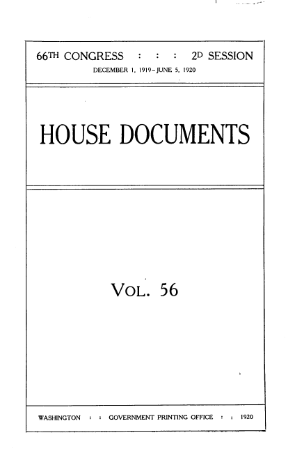 handle is hein.usccsset/usconset35367 and id is 1 raw text is: 


66TH CONGRESS   :  :  :  2D SESSION
         DECEMBER 1, 1919-JUNE 5, 1920


HOUSE DOCUMENTS


VOL. 56


WASHINGTON : : GOVERNMENT PRINTING OFFICE : : 1920


