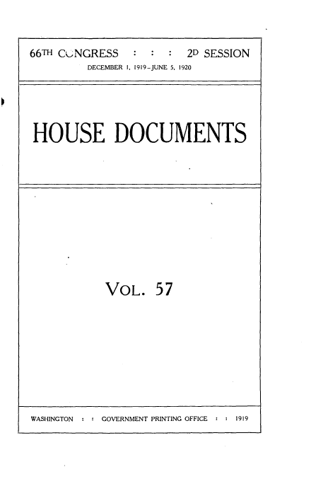handle is hein.usccsset/usconset35368 and id is 1 raw text is: 


66TH COJNGRESS  :  :  :  2D SESSION
         DECEMBER 1, 1919-JUNE 5, 1920


HOUSE DOCUMENTS


VOL.


57


WASHINGTON : : GOVERNMENT PRINTING OFFICE : : 1919


