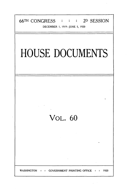 handle is hein.usccsset/usconset35370 and id is 1 raw text is: 



66TH CONGRESS   :  :  : 2D SESSION
         DECEMBER 1, 1919-JUNE 5, 1920


HOUSE DOCUMENTS


VOL. 60


WASHINGTON  : : GOVERNMENT PRINTING OFFICE :    1


1920


