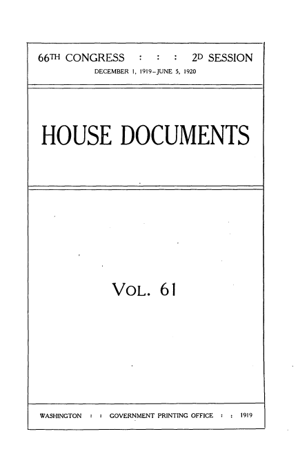 handle is hein.usccsset/usconset35371 and id is 1 raw text is: 



66TH CONGRESS   :  :  : 2D SESSION
         DECEMBER 1, 1919-JUNE 5, 1920


HOUSE DOCUMENTS


VOL. 61


WASHINGTON     GOVERNMENT PRINTING OFFICE  1919


