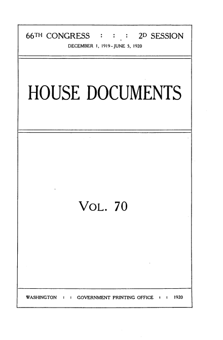 handle is hein.usccsset/usconset35379 and id is 1 raw text is: 


66TH CONGRESS   :  :  : 2D SESSION
         DECEMBER 1, 1919-JUNE 5, 1920


HOUSE DOCUMENTS


VOL. 70


WASHINGTON  : : GOVERNMENT PRINTING OFFICE : : 1920


