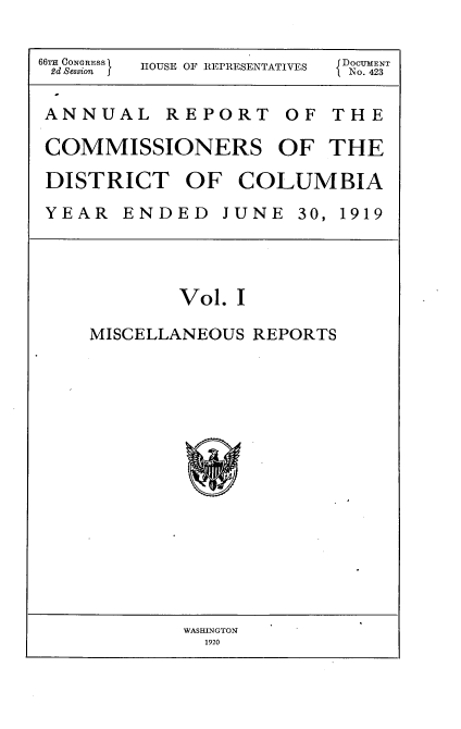 handle is hein.usccsset/usconset35382 and id is 1 raw text is: 

66 CONGRESS  HOUSE OF REPRESENTATIVES  D 2NT


ANNUAL REPORT OF THE

COMMISSIONERS OF THE

DISTRICT OF COLUMBIA
YEAR   ENDED   JUNE  30, 1919




           Vol. I

    MISCELLANEOUS REPORTS


WASHINGTON
  1920


