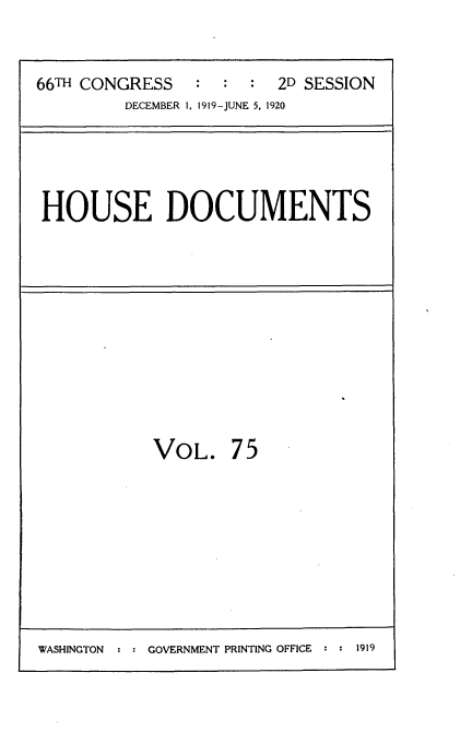 handle is hein.usccsset/usconset35384 and id is 1 raw text is: 


66TH CONGRESS   :  :  : 2D SESSION
         DECEMBER 1. 1919-JUNE 5, 1920


HOUSE DOCUMENTS


VOL. 75


WASHINGTON : : GOVERNMENT PRINTING OFFICE : : 1919


