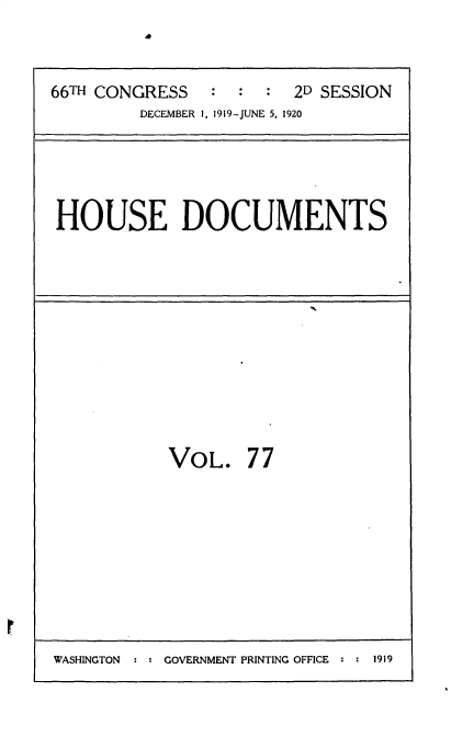 handle is hein.usccsset/usconset35386 and id is 1 raw text is: 


66TH CONGRESS   :  :  : 2D SESSION
         DECEMBER 1, 1919-JUNE 5, 1920


HOUSE DOCUMENTS


VOL.


77


WASHINGTON : : GOVERNMENT PRINTING OFFICE : : 1919


