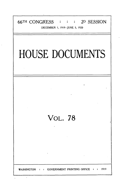 handle is hein.usccsset/usconset35387 and id is 1 raw text is: 


66TH CONGRESS   :  :  :  2D SESSION
         DECEMBER 1, 1919-JUNE 5, 1920


HOUSE DOCUMENTS


VOL. 78


WASHINGTON  : : GOVERNMENT PRINTING OFFICE : : 1919


