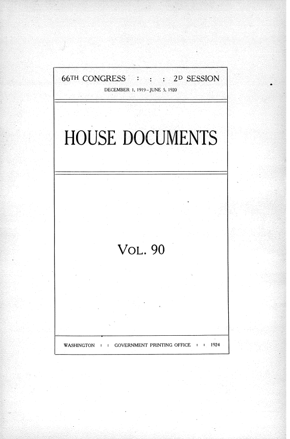 handle is hein.usccsset/usconset35391 and id is 1 raw text is: 







66TH CONGRESS   :  :  : 2D SESSION
         DECEMBER 1, 1919-JUNE 5, 1920


HOUSE DOCUMENTS


VOL.   90


WASHINGTON     GOVERNMENT PRINTING OFFICE  1924


