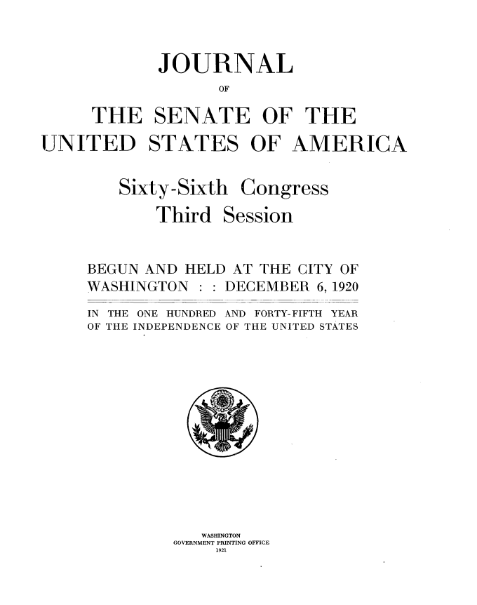 handle is hein.usccsset/usconset35394 and id is 1 raw text is: 


       JOURNAL
              OF

THE SENATE OF THE


UNITED STATES OF AMERICA


Sixty-Sixti

    Third


i Congress

Session


BEGUN AND  HELD AT THE CITY OF
WASHINGTON     DECEMBER  6, 1920
IN THE ONE HUNDRED AND FORTY- FIFTH YEAR
OF THE INDEPENDENCE OF THE UNITED STATES













            WASHINGTON
         GOVERNMENT PRINTING OFFICE
              1921


