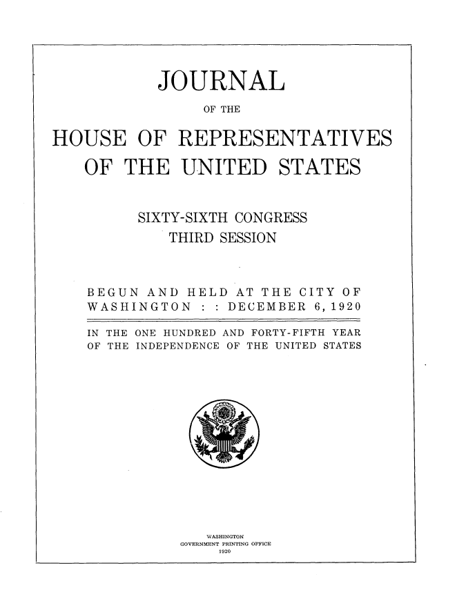 handle is hein.usccsset/usconset35395 and id is 1 raw text is: 





            JOURNAL

                 OF THE


HOUSE OF REPRESENTATIVES

    OF  THE UNITED STATES


SIXTY-SIXTH


CONGRESS


THIRD SESSION


BEGUN  AND
WASHINGTO


HELD  AT THE C
N : : DECEMBER


ITY OF
6, 1920


IN THE
OF THE


ONE HUNDRED AND FORTY-FIFTH YEAR
INDEPENDENCE OF THE UNITED STATES


   WvASHINGTON
GOVERNMENT PRIN~TING OFFICE
    1920


