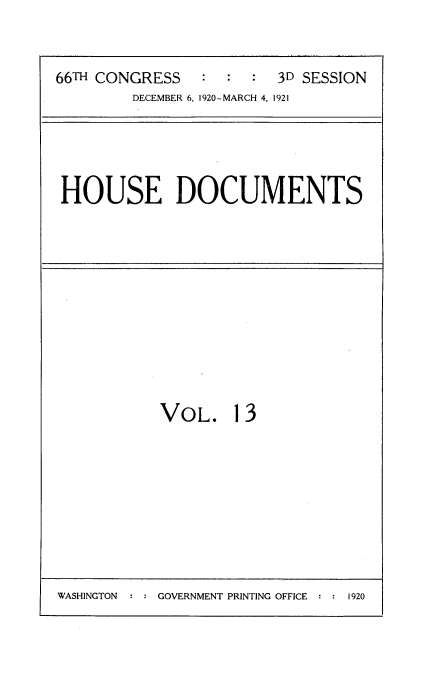 handle is hein.usccsset/usconset35405 and id is 1 raw text is: 



66m CONGRESS    :  :  : 3D SESSION
        DECEMBER 6, 1920-MARCH 4, 1921


HOUSE DOCUMENTS


VOL. 13


GOVERNMENT PRINTING OFFICE  : : 1920


WASHINGTON


