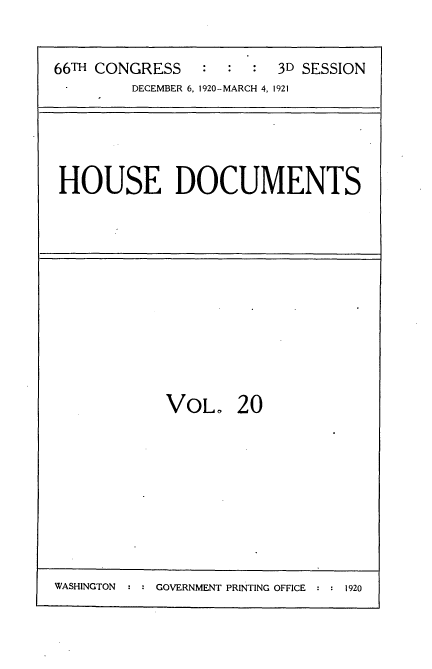 handle is hein.usccsset/usconset35407 and id is 1 raw text is: 



66TH CONGRESS   :  :  :  3D SESSION
         DECEMBER 6, 1920-MARCH 4, 1921


HOUSE DOCUMENTS


VOL. 20


GOVERNMENT PRINTING OFFICE : : 1920


WASHINGTON


