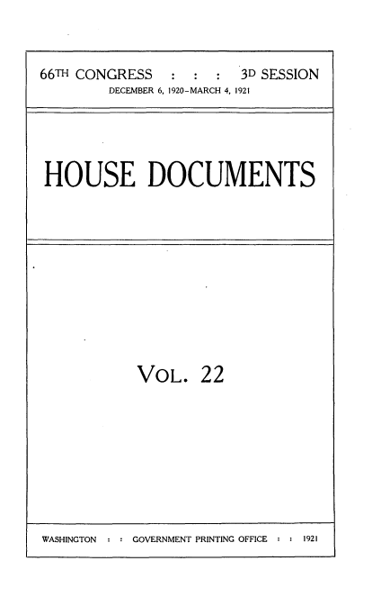 handle is hein.usccsset/usconset35408 and id is 1 raw text is: 


66TH CONGRESS   :  :  :  3D SESSION
        DECEMBER 6, 1920-MARCH 4, 1921


HOUSE DOCUMENTS


VOL.


22


WASHINGTON  : : GOVERNMENT PRINTING OFFICE : : 1921


