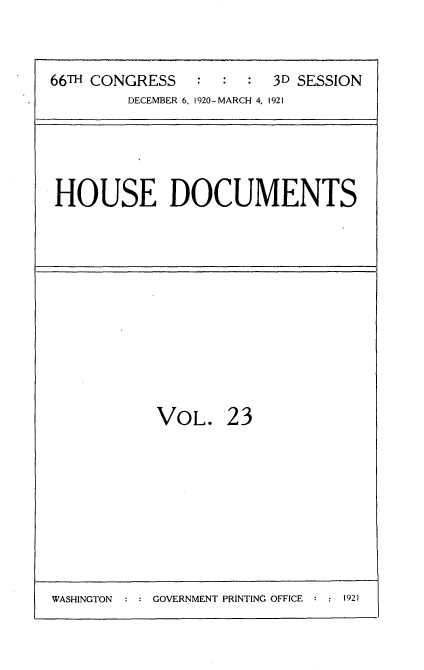 handle is hein.usccsset/usconset35409 and id is 1 raw text is: 


66TH CONGRESS   :  :  : 3D SESSION
        DECEMBER 6, 1920-MARCH 4, 1921


HOUSE DOCUMENTS


VOL.


23


WASHINGTON  : : GOVERNMENT PRINTING OFFICE : : 1921


