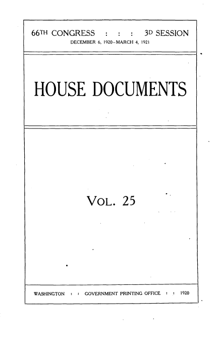handle is hein.usccsset/usconset35411 and id is 1 raw text is: 

66TH CONGRESS   :  :  :  3D SESSION
        DECEMBER 6, 1920-MARCH 4, 1921


HOUSE DOCUMENTS


VOL.


25


WASHINGTON : : GOVERNMENT PRINTING OFFICE : : 1920



