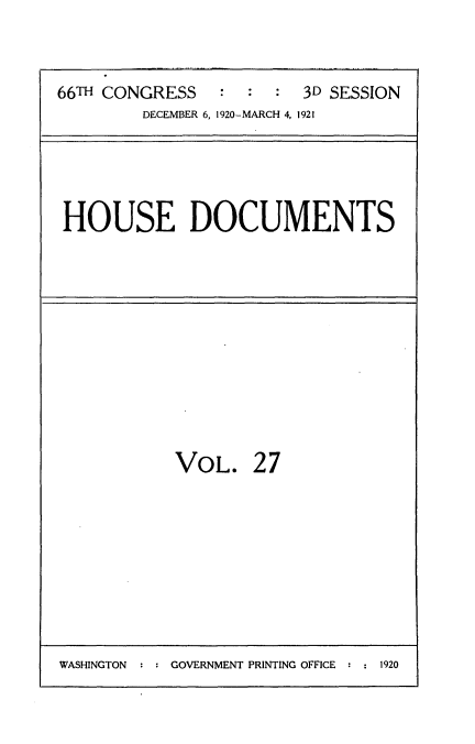 handle is hein.usccsset/usconset35413 and id is 1 raw text is: 


66TH CONGRESS   :  :  : 3D SESSION
        DECEMBER 6, 1920-MARCH 4, 1921


HOUSE DOCUMENTS


VOL.


27


WASHINGTON : : GOVERNMENT PRINTING OFFICE : : 1920


