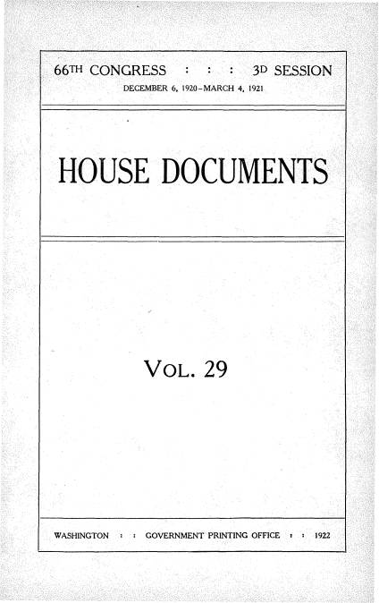 handle is hein.usccsset/usconset35414 and id is 1 raw text is: 


66TH CONGRESS   :  :  : 3D SESSION
        DECEMBER 6, 1920-MARCH 4, 1921


HOUSE DOCUMENTS


VOL.   29


WASHINGTON  : : GOVERNMENT PRINTING OFFICE  :  1922


