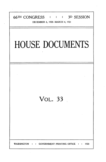handle is hein.usccsset/usconset35417 and id is 1 raw text is: 

66TH CONGRESS   :  :  : 3D SESSION
         DECEMBER 6, 1920-MARCH 4, 1921


HOUSE DOCUMENTS


VOL.


33


WASHINGTON  : : GOVERNMENT PRINTING OFFICE : : 1920


