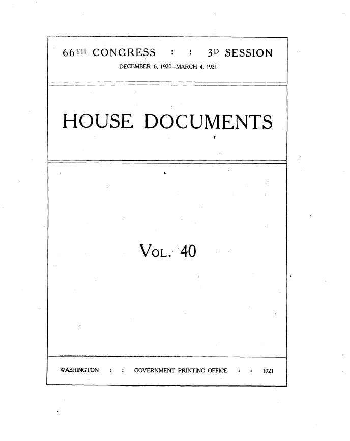 handle is hein.usccsset/usconset35424 and id is 1 raw text is: 


66TH CONGRESS           3D SESSION
         DECEMBER 6, 1920-MARCH 4, 1921




HOUSE DOCUMENTS


             VOL.   40









WASHINGTON  GOVERNMENT PRINTING OFFICE : 1921


