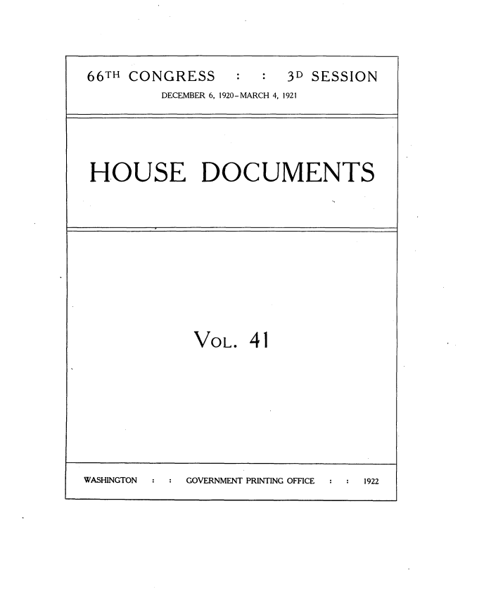 handle is hein.usccsset/usconset35425 and id is 1 raw text is: 


66TH CONGRESS           3D SESSION
         DECEMBER 6, 1920-MARCH 4, 1921


HOUSE DOCUMENTS


VOL.


41


WASHINGTON  GOVERNMENT PRINTING OFFICE 1922


