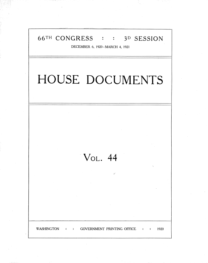 handle is hein.usccsset/usconset35426 and id is 1 raw text is: 



66TH CONGRESS     :     3D SESSION
         DECEMBER 6, 1920-MARCH 4, 1921


HOUSE DOCUMENTS


VOL.


44


WASHINGTON  GOVERNMENT PRINTING OFFICE 1920


