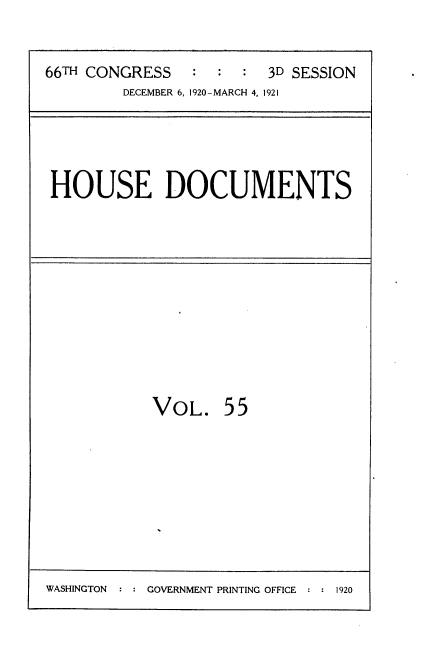 handle is hein.usccsset/usconset35427 and id is 1 raw text is: 


66TH CONGRESS   :  :  : 3D SESSION
        DECEMBER 6, 1920-MARCH 4, 1921


HOUSE DOCUMENTS


VOL. 55


WASHINGTON  : : GOVERNMENT PRINTING OFFICE : : 1920


