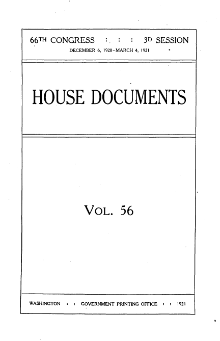 handle is hein.usccsset/usconset35428 and id is 1 raw text is: 


66TH CONGRESS   :. :  : 3D SESSION
        DECEMBER 6, 1920-MARCH 4, 1921


HOUSE DOCUMENTS


VOL.


56


WASHINGTON     GOVERNMENT PRINTING OFFICE  1921


