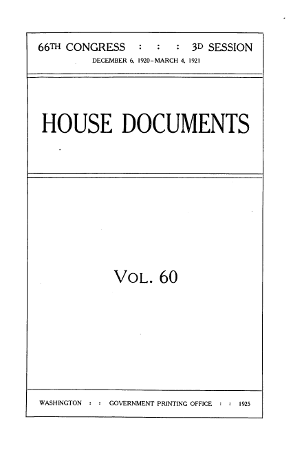 handle is hein.usccsset/usconset35429 and id is 1 raw text is: 


66TH CONGRESS   :  :  :  3D SESSION
         DECEMBER 6, 1920-MARCH 4, 1921


HOUSE DOCUMENTS


VOL.   60


WASHINGTON : : GOVERNMENT PRINTING OFFICE : : 1925


