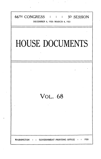 handle is hein.usccsset/usconset35435 and id is 1 raw text is: 



66TH CONGRESS   :  :  : 3D SESSION
        DECEMBER 6, 1920-MARCH 4. 1921


HOUSE DOCUMENTS


VOL. 68


WASHINGTON  : ; GOVERNMENT PRINTING OFFICE :   1


1920


