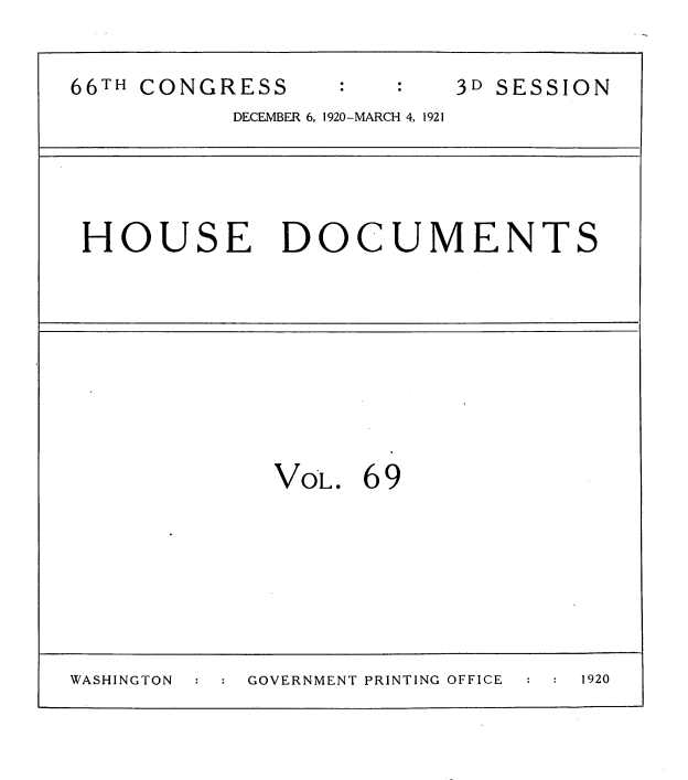 handle is hein.usccsset/usconset35436 and id is 1 raw text is: 

66TH CONGRESS            3D SESSION
           DECEMBER 6, 1920-MARCH 4, 1921


HOUSE DOCUMENTS


VOL.


69


WASHINGTON  GOVERNMENT PRINTING OFFICE   1920


