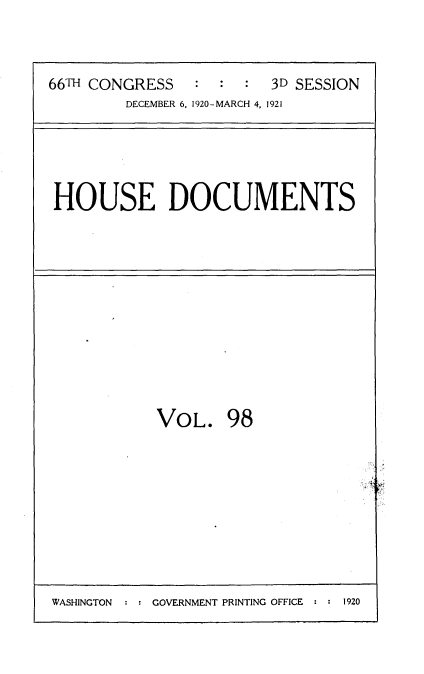 handle is hein.usccsset/usconset35443 and id is 1 raw text is: 



66TH CONGRESS   :  :  : 3D SESSION
        DECEMBER 6, 1920-MARCH 4, 1921


HOUSE DOCUMENTS


VOL. 98


WASHINGTON  : : GOVERNMENT PRINTING OFFICE : : 1920


