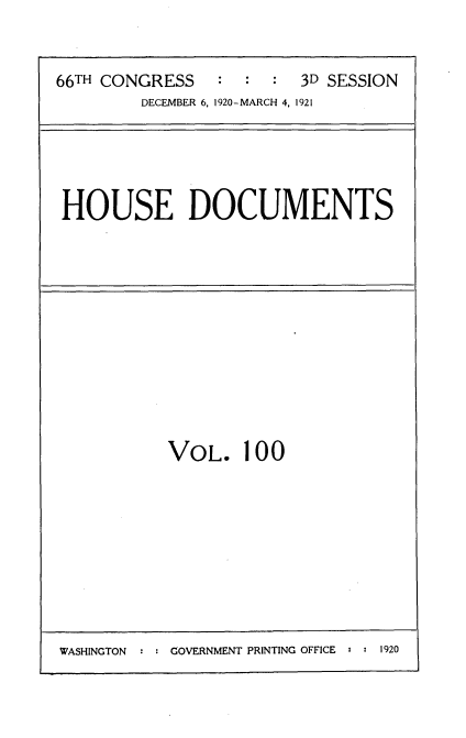 handle is hein.usccsset/usconset35445 and id is 1 raw text is: 

66TH CONGRESS   :  :  : 3D SESSION
        DECEMBER 6, 1920-MARCH 4, 1921


HOUSE DOCUMENTS


VOL.


100


WASHINGTON : : GOVERNMENT PRINTING OFFICE : : 1920


