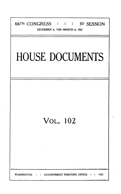 handle is hein.usccsset/usconset35446 and id is 1 raw text is: 


66TH CONGRESS   :  :  : 3D SESSION
        DECEMBER 6, 1920-MARCH 4, 1921


HOUSE DOCUMENTS


VOL. 102


WASHINGTON     GOVERNMENT PRINTING OFFICE  :  1921


