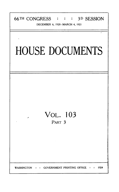 handle is hein.usccsset/usconset35448 and id is 1 raw text is: 


66TH CONGRESS   :  :  : 3D SESSION
        DECEMBER 6. 1920-MARCH 4, 1921


HOUSE DOCUMENTS


VOL. 103
   PART 3


WASHINGTON  : : GOVERNMENT PRINTING OFFICE : : 1924


