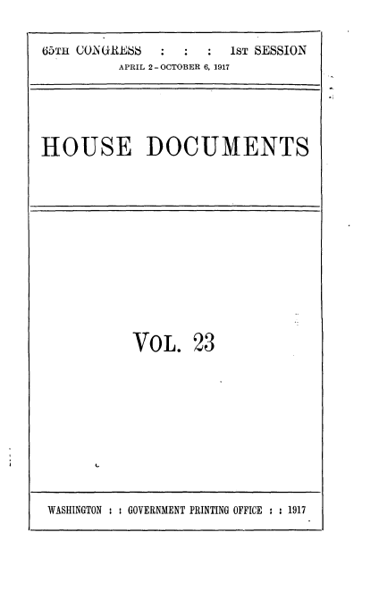 handle is hein.usccsset/usconset35454 and id is 1 raw text is: 

65TH CONGRESS  :   ::   1ST SESSION
          APRIL 2 - OCTOBER 6, 1917


HOUSE DOCUMENTS


VOL.


23


IL


WASHINGTON : : GOVERNMENT PRINTING OFFICE : :1917


