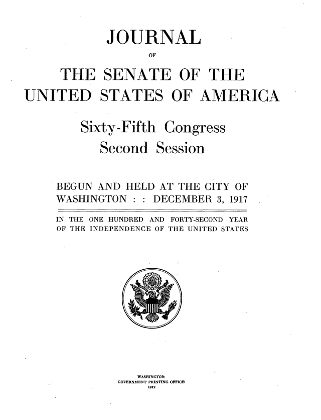 handle is hein.usccsset/usconset35456 and id is 1 raw text is: 


       JOURNAL
              OF

THE SENATE OF THE


UNITED STATES OF AMERICA


Sixty-Fifth

   Second


Congress

Session


BEGUN AND  HELD AT THE CITY OF
WASHINGTON  : : DECEMBER 3, 1917

IN THE ONE HUNDRED AND FORTY-SECOND YEAR
OF THE INDEPENDENCE OF THE UNITED STATES












             WASHINGTON
          GOVERNMENT PRINTING OFFICE
              1919


