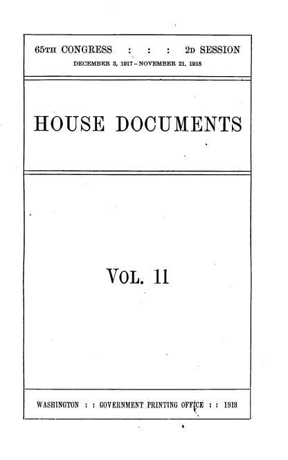handle is hein.usccsset/usconset35462 and id is 1 raw text is: 


65TH CONGRESS  :   :  :  2D SESSION
      DECEMBER 3, 1917 - NOVEMBER 21, 1918


HOUSE DOCUMENTS


VOL. 11


WASHINGTON : : GOVERNMENT PRINTING OFFtCE : : 1918


