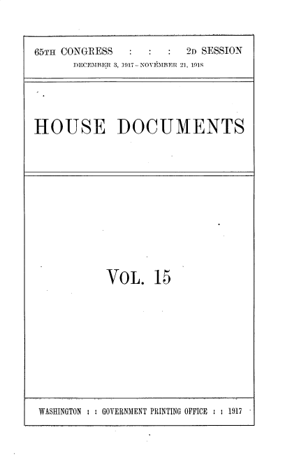 handle is hein.usccsset/usconset35466 and id is 1 raw text is: 



65TH CONGRESS            2D SESSION
      DECEMBE.R 3, 1917- NOVEMBER 21, 1918


HOUSE DOCUMENTS


VOL. 15


WASHINGTON : : GOVERNMENT PRINTING OFFICE : ; 1917



