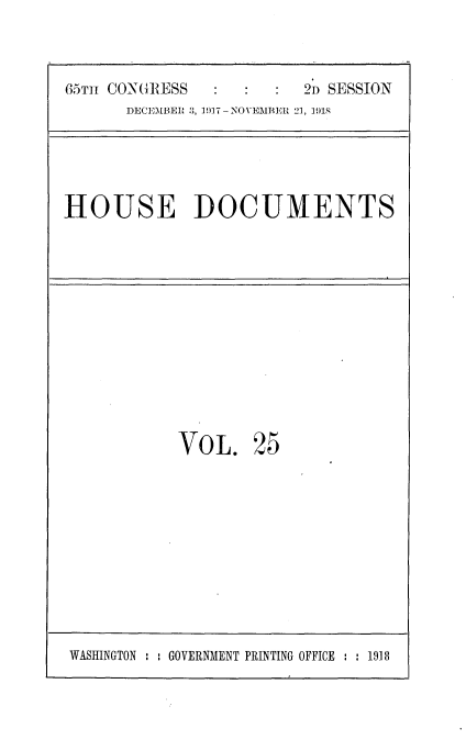 handle is hein.usccsset/usconset35471 and id is 1 raw text is: 



65m CONGRESS            2n SESSION
      DECEMBER :), 1!)17-NOVEMBER 21, 1918





HOUSE DOCUMENTS












            VOL.   25


WASINGTON : : GOVERNMENT PRINTING OFFICE : : 1918


