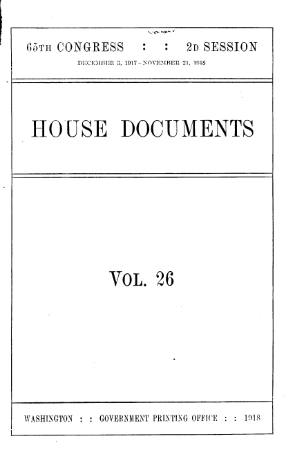 handle is hein.usccsset/usconset35472 and id is 1 raw text is: 

65TH CONGRESS          2D SESSION
       DECEMBER 3, 1917-NOVEMBER 21, 1018


HOUSE DOCUMENTS


VOL.


26


WASHINGTON : : GOVERNMENT PRINIFNG OFFICE : : 191S


