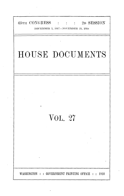 handle is hein.usccsset/usconset35473 and id is 1 raw text is: 



65TH CONGRESS            2D SESSION
      DECEMBER 3, 1917- NOVEMBER 21, 1918


HOUSE DOCUMENTS


VOL. 27


WASHINGTON : : GOVERNMENT PRINTING OFFICE  : 19t8


