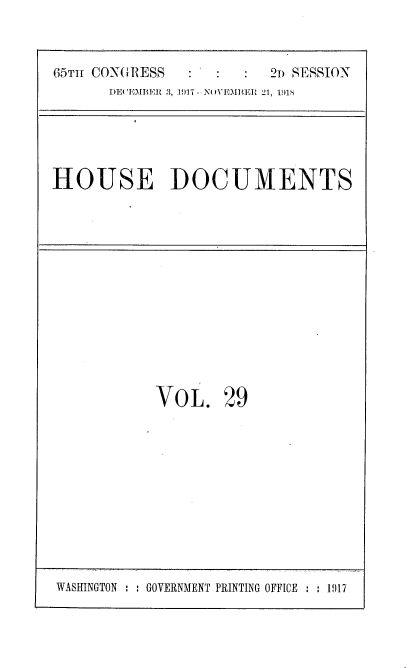 handle is hein.usccsset/usconset35475 and id is 1 raw text is: 

65Tm CONGRESS           21n SESSION
      DE('EMBER 3, 1917 - N()VEMBER 21, 19118


HOUSE DOCUMENTS


VOL.


29


WASINGTON : : GOVERNMENT PRINTING OFFICE  : 1917


