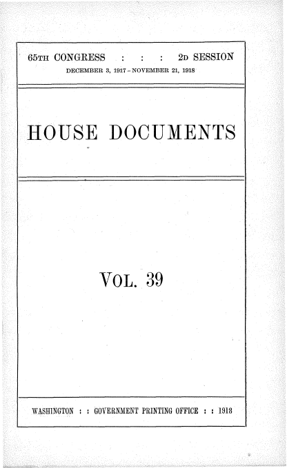 handle is hein.usccsset/usconset35485 and id is 1 raw text is: 



65TH CONGRESS            2D SESSION
      DECEMBER 3, 1917 - NOVEMBER 21, 1918


HOUSE DOCUMENTS


VOL. 39


WASHINGTON : : GOVERNMENT PRINTING OFFICE : : 1918


