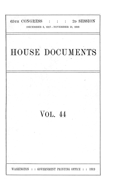 handle is hein.usccsset/usconset35490 and id is 1 raw text is: 



65TH CONGRESS            2D SESSION
      DECEMBER 3, 1917 - NOVEMBER 21, 1918


HOUSE DOCUMENTS


VOL. 44


VASHINGTON : : GOVERNMENT PRINTING OFFICE : : 1919


