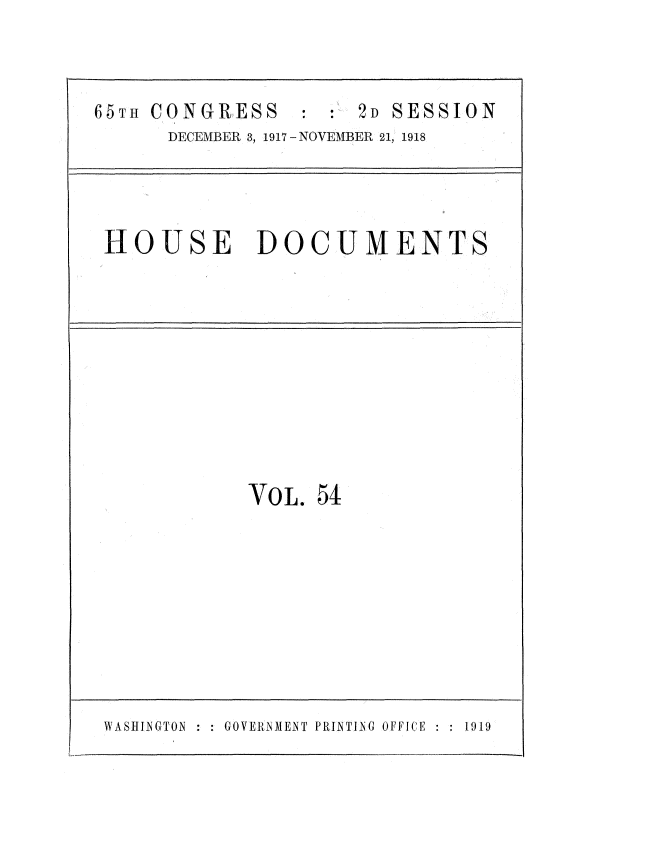 handle is hein.usccsset/usconset35498 and id is 1 raw text is: 



65TH CONGRESS : : 2D SESSION
      DECEMBER 3, 1917 - NOVEMBER 21, 1918


HOUSE DOCUMENTS


VOL.  54


WASHINGTON~    GOVERNM1EN4T PRIN4TING OFFICE  1919


