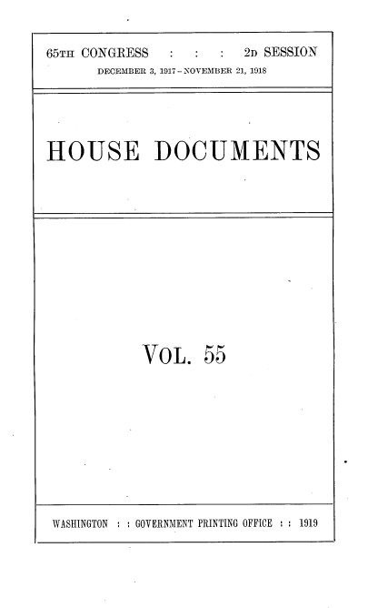 handle is hein.usccsset/usconset35499 and id is 1 raw text is: 


65TH CONGRESS            2D SESSION
      DECEMBER 3, 1917 - NOVEMBER 21, 1918


HOUSE DOCUMENTS


VOL. 55


WASHINGTON     GOVERNMENT PRINTING OFFICE :  1919


