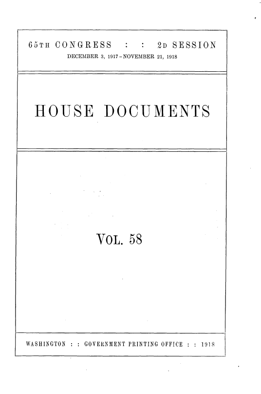 handle is hein.usccsset/usconset35500 and id is 1 raw text is: 


65TH CONGRESS          2D SESSION
       DECEMBER 3, 1917 - NOVEMBER 21, 1918





 HOUSE DOCUMENTS












            VOL.  58


WASHINGTON : : GOVERNMENT PRINTING OFFICE : : 1918


