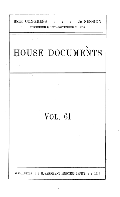 handle is hein.usccsset/usconset35502 and id is 1 raw text is: 



65TH CONGRESS            2D SESSION
      DECEMBER 3, 1917-NOVEMBER 21, 1918


HOUSE DOCUMENTS


VOL. 61


WASHINGTON   : GOVERNMENT PRINTING OFFICE : : 1918


