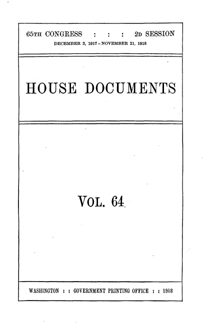handle is hein.usccsset/usconset35504 and id is 1 raw text is: 


65TH CONGRESS  :   :  :  2D SESSION
      DECEMBER 3, 1917 - NOVEMBER 21, 1918


HOUSE DOCUMENTS


VOL. 64.


WASHINGTON : : GOVERNMENT PRINTING OFFICE : : 1918


