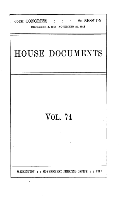 handle is hein.usccsset/usconset35511 and id is 1 raw text is: 


65TH CONGRESS    :    :  2D SESSION
      DECEMBER 3, 1917 - NOVEMBER 21, 1918


HOUSE DOCUMENTS


VOL. 74


WASHINGTON : : GOVERNMENT PRINTING OFFICE : : 1917


