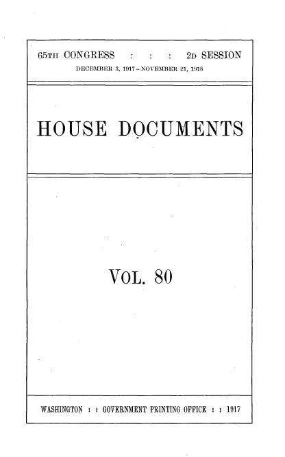 handle is hein.usccsset/usconset35515 and id is 1 raw text is: 



65TH CONGRESS            2D SESSION
      DECEMBER 3, 1917- NOVEMBER 21, 1918


HOUSE DOCUMENTS


VOL. 80


WASHINGTON : : GOVERNMENT PRINTING OFFICE : : 1917


